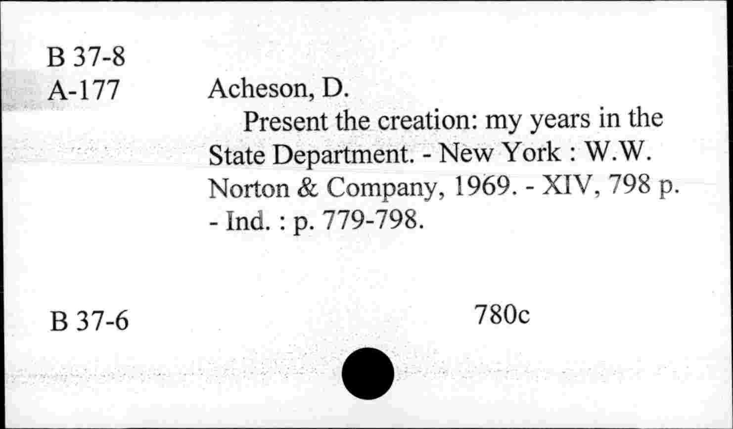 ﻿B 37-8
A-177 Acheson, D.
Present the creation: my years in the State Department. - New York : W.W. Norton & Company, 1969. - XIV, 798 p. - Ind. : p. 779-798.
B37-6
780c